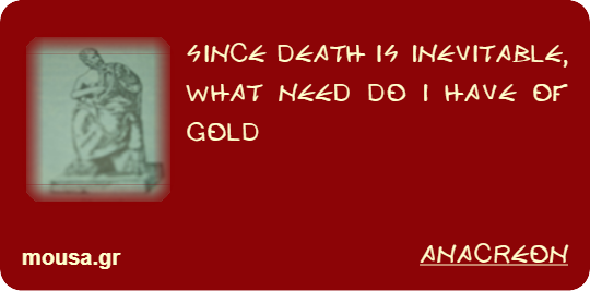 SINCE DEATH IS INEVITABLE, WHAT NEED DO I HAVE OF GOLD - ANACREON