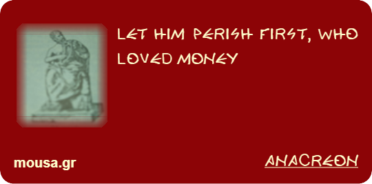 LET HIM PERISH FIRST, WHO LOVED MONEY - ANACREON