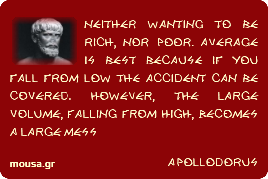 NEITHER WANTING TO BE RICH, NOR POOR. AVERAGE IS BEST BECAUSE IF YOU FALL FROM LOW THE ACCIDENT CAN BE COVERED. HOWEVER, THE LARGE VOLUME, FALLING FROM HIGH, BECOMES A LARGE MESS - APOLLODORUS