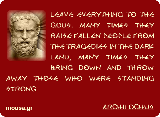 LEAVE EVERYTHING TO THE GODS. MANY TIMES THEY RAISE FALLEN PEOPLE FROM THE TRAGEDIES IN THE DARK LAND, MANY TIMES THEY BRING DOWN AND THROW AWAY THOSE WHO WERE STANDING STRONG - ARCHILOCHUS