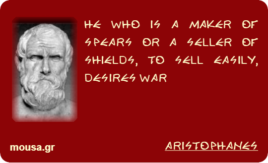 HE WHO IS A MAKER OF SPEARS OR A SELLER OF SHIELDS, TO SELL EASILY, DESIRES WAR - ARISTOPHANES
