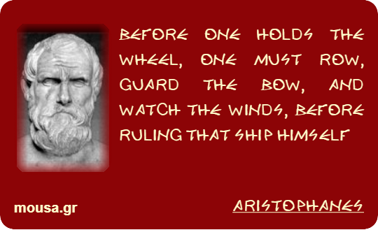 BEFORE ONE HOLDS THE WHEEL, ONE MUST ROW, GUARD THE BOW, AND WATCH THE WINDS, BEFORE RULING THAT SHIP HIMSELF - ARISTOPHANES