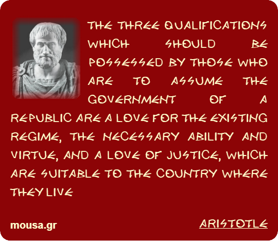 THE THREE QUALIFICATIONS WHICH SHOULD BE POSSESSED BY THOSE WHO ARE TO ASSUME THE GOVERNMENT OF A REPUBLIC ARE A LOVE FOR THE EXISTING REGIME, THE NECESSARY ABILITY AND VIRTUE, AND A LOVE OF JUSTICE, WHICH ARE SUITABLE TO THE COUNTRY WHERE THEY LIVE - ARISTOTLE