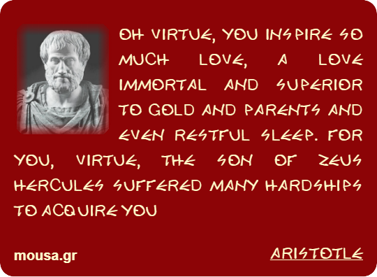 OH VIRTUE, YOU INSPIRE SO MUCH LOVE, A LOVE IMMORTAL AND SUPERIOR TO GOLD AND PARENTS AND EVEN RESTFUL SLEEP. FOR YOU, VIRTUE, THE SON OF ZEUS HERCULES SUFFERED MANY HARDSHIPS TO ACQUIRE YOU - ARISTOTLE