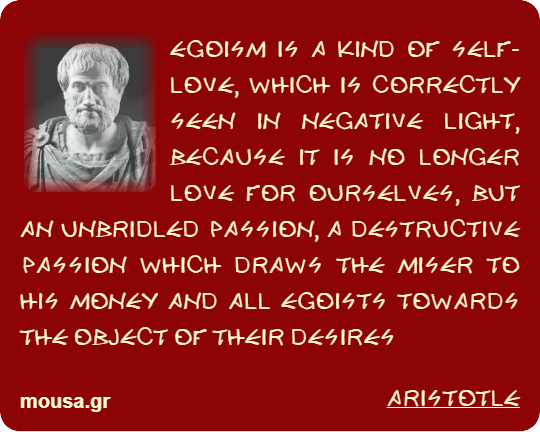 EGOISM IS A KIND OF SELF-LOVE, WHICH IS CORRECTLY SEEN IN NEGATIVE LIGHT, BECAUSE IT IS NO LONGER LOVE FOR OURSELVES, BUT AN UNBRIDLED PASSION, A DESTRUCTIVE PASSION WHICH DRAWS THE MISER TO HIS MONEY AND ALL EGOISTS TOWARDS THE OBJECT OF THEIR DESIRES - ARISTOTLE