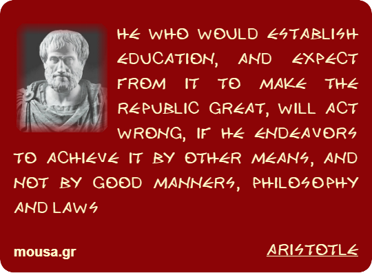 HE WHO WOULD ESTABLISH EDUCATION, AND EXPECT FROM IT TO MAKE THE REPUBLIC GREAT, WILL ACT WRONG, IF HE ENDEAVORS TO ACHIEVE IT BY OTHER MEANS, AND NOT BY GOOD MANNERS, PHILOSOPHY AND LAWS - ARISTOTLE