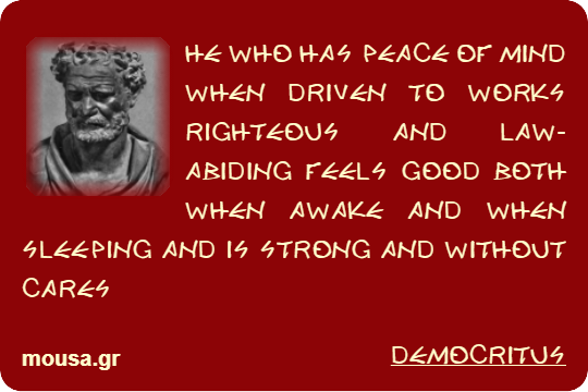 HE WHO HAS PEACE OF MIND WHEN DRIVEN TO WORKS RIGHTEOUS AND LAW-ABIDING FEELS GOOD BOTH WHEN AWAKE AND WHEN SLEEPING AND IS STRONG AND WITHOUT CARES - DEMOCRITUS