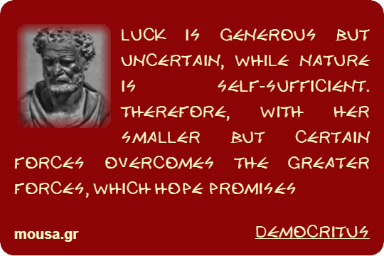 LUCK IS GENEROUS BUT UNCERTAIN, WHILE NATURE IS SELF-SUFFICIENT. THEREFORE, WITH HER SMALLER BUT CERTAIN FORCES OVERCOMES THE GREATER FORCES, WHICH HOPE PROMISES - DEMOCRITUS
