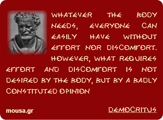 WHATEVER THE BODY NEEDS, EVERYONE CAN EASILY HAVE WITHOUT EFFORT NOR DISCOMFORT. HOWEVER, WHAT REQUIRES EFFORT AND DISCOMFORT IS NOT DESIRED BY THE BODY, BUT BY A BADLY CONSTITUTED OPINION - DEMOCRITUS