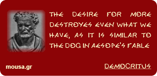 THE DESIRE FOR MORE DESTROYES EVEN WHAT WE HAVE, AS IT IS SIMILAR TO THE DOG IN AESOPE'S FABLE - DEMOCRITUS