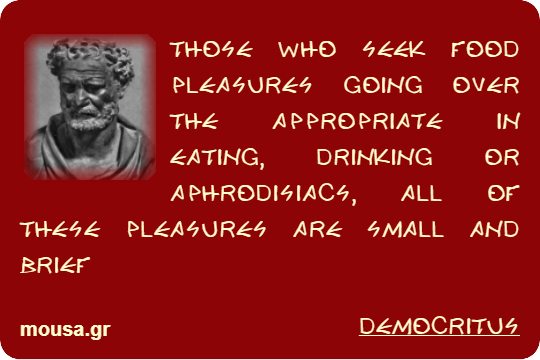 THOSE WHO SEEK FOOD PLEASURES GOING OVER THE APPROPRIATE IN EATING, DRINKING OR APHRODISIACS, ALL OF THESE PLEASURES ARE SMALL AND BRIEF - DEMOCRITUS