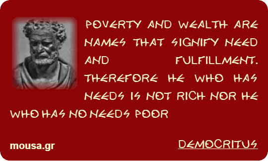 POVERTY AND WEALTH ARE NAMES THAT SIGNIFY NEED AND FULFILLMENT. THEREFORE HE WHO HAS NEEDS IS NOT RICH NOR HE WHO HAS NO NEEDS POOR - DEMOCRITUS