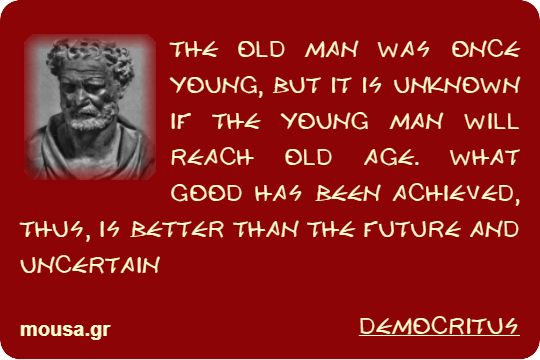 THE OLD MAN WAS ONCE YOUNG, BUT IT IS UNKNOWN IF THE YOUNG MAN WILL REACH OLD AGE. WHAT GOOD HAS BEEN ACHIEVED, THUS, IS BETTER THAN THE FUTURE AND UNCERTAIN - DEMOCRITUS