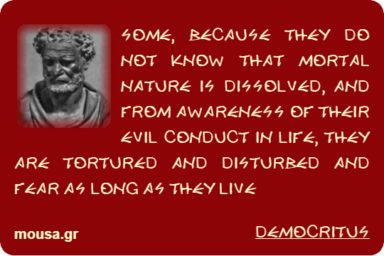 SOME, BECAUSE THEY DO NOT KNOW THAT MORTAL NATURE IS DISSOLVED, AND FROM AWARENESS OF THEIR EVIL CONDUCT IN LIFE, THEY ARE TORTURED AND DISTURBED AND FEAR AS LONG AS THEY LIVE - DEMOCRITUS