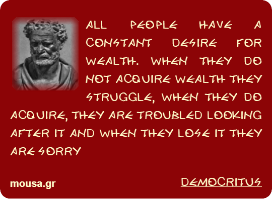 ALL PEOPLE HAVE A CONSTANT DESIRE FOR WEALTH. WHEN THEY DO NOT ACQUIRE WEALTH THEY STRUGGLE, WHEN THEY DO ACQUIRE, THEY ARE TROUBLED LOOKING AFTER IT AND WHEN THEY LOSE IT THEY ARE SORRY - DEMOCRITUS