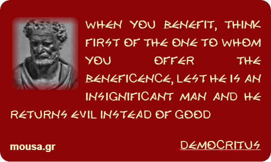 WHEN YOU BENEFIT, THINK FIRST OF THE ONE TO WHOM YOU OFFER THE BENEFICENCE, LEST HE IS AN INSIGNIFICANT MAN AND HE RETURNS EVIL INSTEAD OF GOOD - DEMOCRITUS