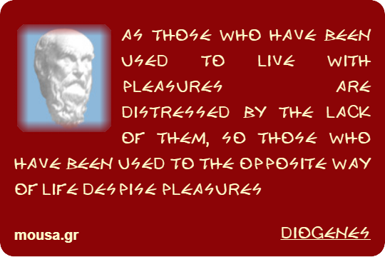 AS THOSE WHO HAVE BEEN USED TO LIVE WITH PLEASURES ARE DISTRESSED BY THE LACK OF THEM, SO THOSE WHO HAVE BEEN USED TO THE OPPOSITE WAY OF LIFE DESPISE PLEASURES - DIOGENES