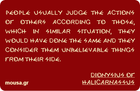 PEOPLE USUALLY JUDGE THE ACTIONS OF OTHERS ACCORDING TO THOSE, WHICH IN SIMILAR SITUATION, THEY WOULD HAVE DONE THE SAME AND THEY CONSIDER THEM UNBELIEVABLE THINGS FROM THEIR SIDE. - DIONYSIUS OF HALICARNASSUS