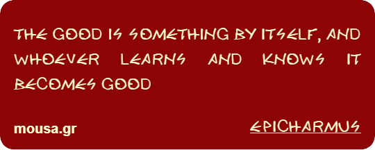 THE GOOD IS SOMETHING BY ITSELF, AND WHOEVER LEARNS AND KNOWS IT BECOMES GOOD - EPICHARMUS