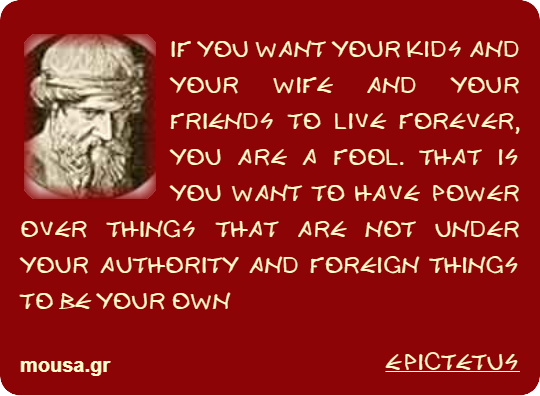 IF YOU WANT YOUR KIDS AND YOUR WIFE AND YOUR FRIENDS TO LIVE FOREVER, YOU ARE A FOOL. THAT IS YOU WANT TO HAVE POWER OVER THINGS THAT ARE NOT UNDER YOUR AUTHORITY AND FOREIGN THINGS TO BE YOUR OWN - EPICTETUS