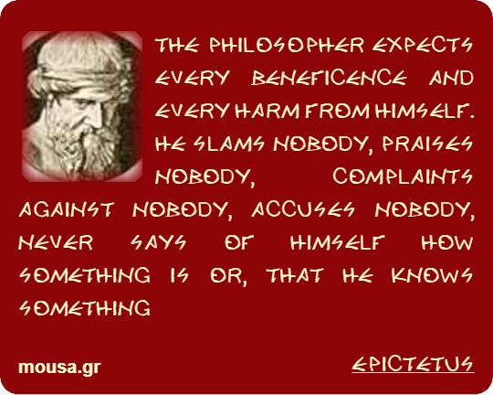 THE PHILOSOPHER EXPECTS EVERY BENEFICENCE AND EVERY HARM FROM HIMSELF. HE SLAMS NOBODY, PRAISES NOBODY, COMPLAINTS AGAINST NOBODY, ACCUSES NOBODY, NEVER SAYS OF HIMSELF HOW SOMETHING IS OR, THAT HE KNOWS SOMETHING - EPICTETUS