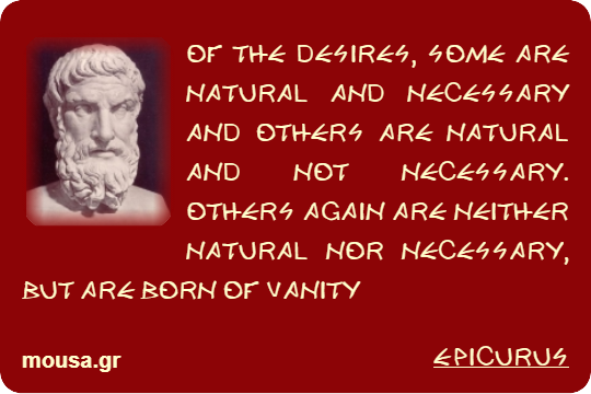 OF THE DESIRES, SOME ARE NATURAL AND NECESSARY AND OTHERS ARE NATURAL AND NOT NECESSARY. OTHERS AGAIN ARE NEITHER NATURAL NOR NECESSARY, BUT ARE BORN OF VANITY - EPICURUS