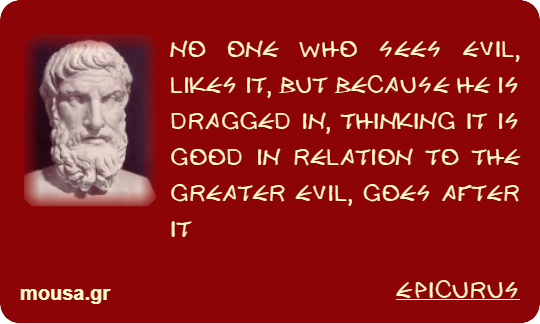 NO ONE WHO SEES EVIL, LIKES IT, BUT BECAUSE HE IS DRAGGED IN, THINKING IT IS GOOD IN RELATION TO THE GREATER EVIL, GOES AFTER IT - EPICURUS