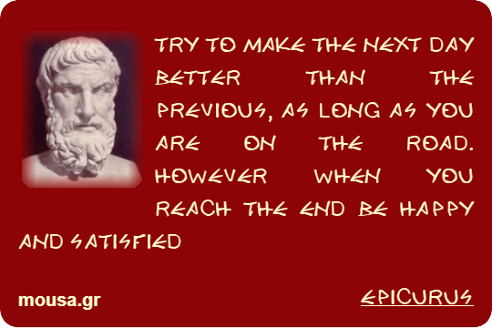 TRY TO MAKE THE NEXT DAY BETTER THAN THE PREVIOUS, AS LONG AS YOU ARE ON THE ROAD. HOWEVER WHEN YOU REACH THE END BE HAPPY AND SATISFIED - EPICURUS