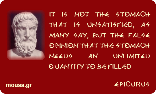 IT IS NOT THE STOMACH THAT IS UNSATISFIED, AS MANY SAY, BUT THE FALSE OPINION THAT THE STOMACH NEEDS AN UNLIMITED QUANTITY TO BE FILLED - EPICURUS