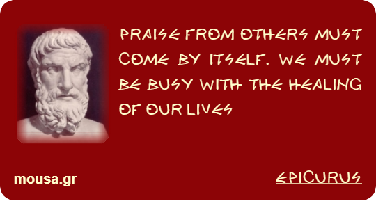 PRAISE FROM OTHERS MUST COME BY ITSELF. WE MUST BE BUSY WITH THE HEALING OF OUR LIVES - EPICURUS