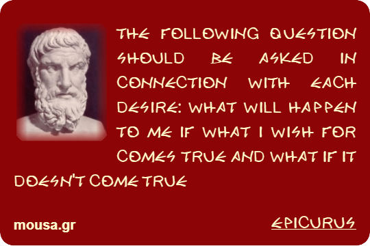 THE FOLLOWING QUESTION SHOULD BE ASKED IN CONNECTION WITH EACH DESIRE: WHAT WILL HAPPEN TO ME IF WHAT I WISH FOR COMES TRUE AND WHAT IF IT DOESN'T COME TRUE - EPICURUS