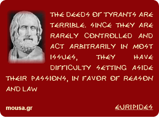 THE DEEDS OF TYRANTS ARE TERRIBLE. SINCE THEY ARE RARELY CONTROLLED AND ACT ARBITRARILY IN MOST ISSUES, THEY HAVE DIFFICULTY SETTING ASIDE THEIR PASSIONS, IN FAVOR OF REASON AND LAW - EURIPIDES