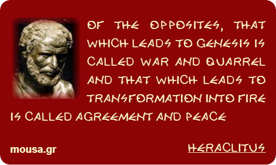 OF THE OPPOSITES, THAT WHICH LEADS TO GENESIS IS CALLED WAR AND QUARREL AND THAT WHICH LEADS TO TRANSFORMATION INTO FIRE IS CALLED AGREEMENT AND PEACE - HERACLITUS