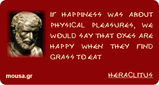 IF HAPPINESS WAS ABOUT PHYSICAL PLEASURES, WE WOULD SAY THAT OXES ARE HAPPY WHEN THEY FIND GRASS TO EAT - HERACLITUS