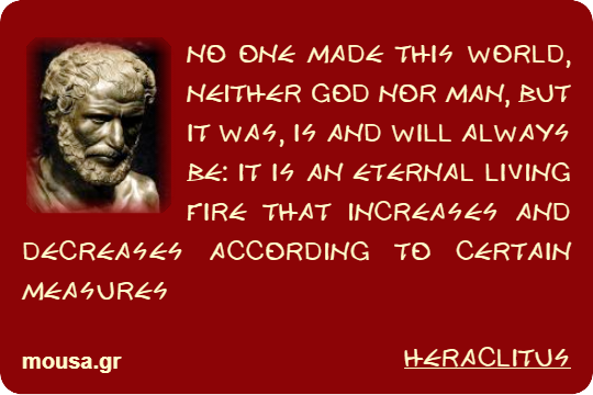 NO ONE MADE THIS WORLD, NEITHER GOD NOR MAN, BUT IT WAS, IS AND WILL ALWAYS BE: IT IS AN ETERNAL LIVING FIRE THAT INCREASES AND DECREASES ACCORDING TO CERTAIN MEASURES - HERACLITUS