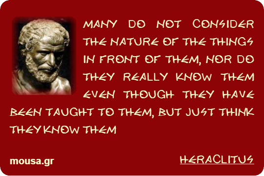 MANY DO NOT CONSIDER THE NATURE OF THE THINGS IN FRONT OF THEM, NOR DO THEY REALLY KNOW THEM EVEN THOUGH THEY HAVE BEEN TAUGHT TO THEM, BUT JUST THINK THEY KNOW THEM - HERACLITUS