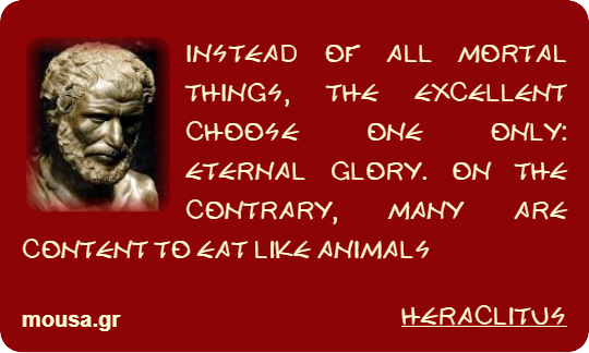 INSTEAD OF ALL MORTAL THINGS, THE EXCELLENT CHOOSE ONE ONLY: ETERNAL GLORY. ON THE CONTRARY, MANY ARE CONTENT TO EAT LIKE ANIMALS - HERACLITUS