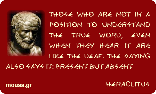 THOSE WHO ARE NOT IN A POSITION TO UNDERSTAND THE TRUE WORD, EVEN WHEN THEY HEAR IT ARE LIKE THE DEAF. THE SAYING ALSO SAYS IT: PRESENT BUT ABSENT - HERACLITUS