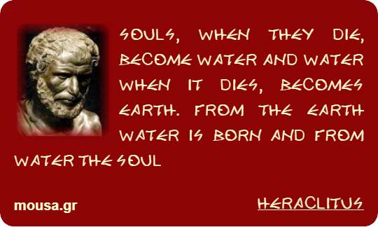 SOULS, WHEN THEY DIE, BECOME WATER AND WATER WHEN IT DIES, BECOMES EARTH. FROM THE EARTH WATER IS BORN AND FROM WATER THE SOUL - HERACLITUS
