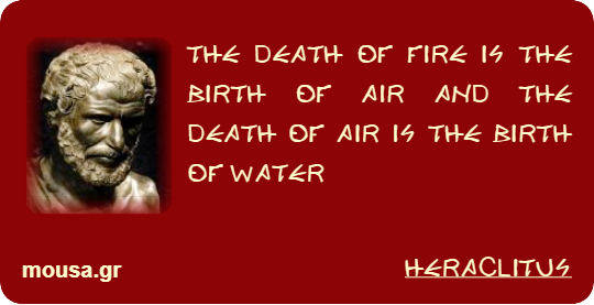 THE DEATH OF FIRE IS THE BIRTH OF AIR AND THE DEATH OF AIR IS THE BIRTH OF WATER - HERACLITUS