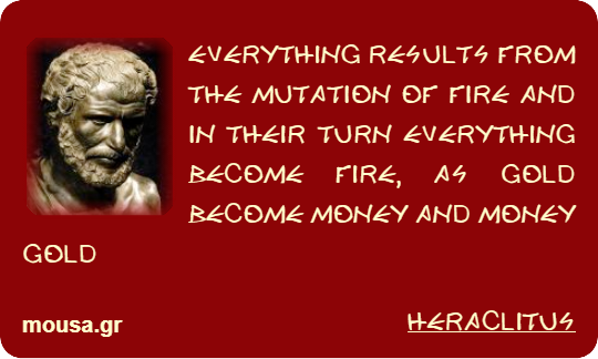 EVERYTHING RESULTS FROM THE MUTATION OF FIRE AND IN THEIR TURN EVERYTHING BECOME FIRE, AS GOLD BECOME MONEY AND MONEY GOLD - HERACLITUS