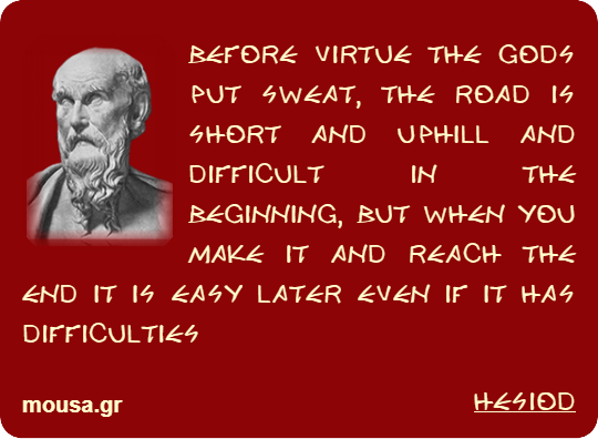 BEFORE VIRTUE THE GODS PUT SWEAT, THE ROAD IS SHORT AND UPHILL AND DIFFICULT IN THE BEGINNING, BUT WHEN YOU MAKE IT AND REACH THE END IT IS EASY LATER EVEN IF IT HAS DIFFICULTIES - HESIOD