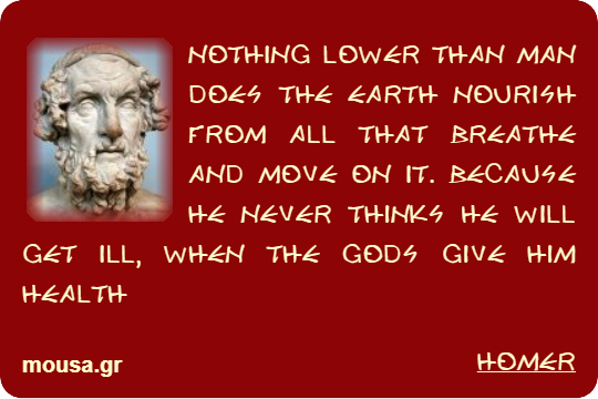 NOTHING LOWER THAN MAN DOES THE EARTH NOURISH FROM ALL THAT BREATHE AND MOVE ON IT. BECAUSE HE NEVER THINKS HE WILL GET ILL, WHEN THE GODS GIVE HIM HEALTH - HOMER