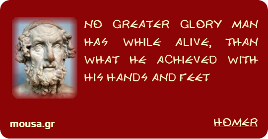 NO GREATER GLORY MAN HAS WHILE ALIVE, THAN WHAT HE ACHIEVED WITH HIS HANDS AND FEET - HOMER