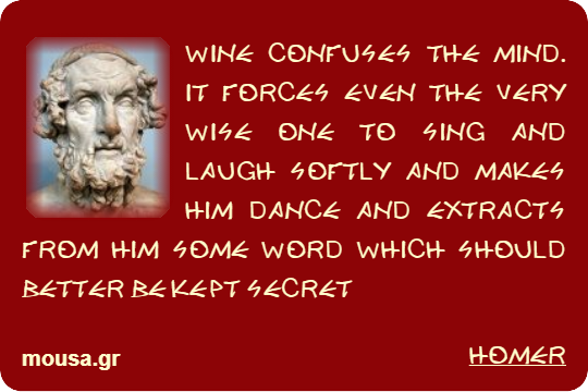 WINE CONFUSES THE MIND. IT FORCES EVEN THE VERY WISE ONE TO SING AND LAUGH SOFTLY AND MAKES HIM DANCE AND EXTRACTS FROM HIM SOME WORD WHICH SHOULD BETTER BE KEPT SECRET - HOMER