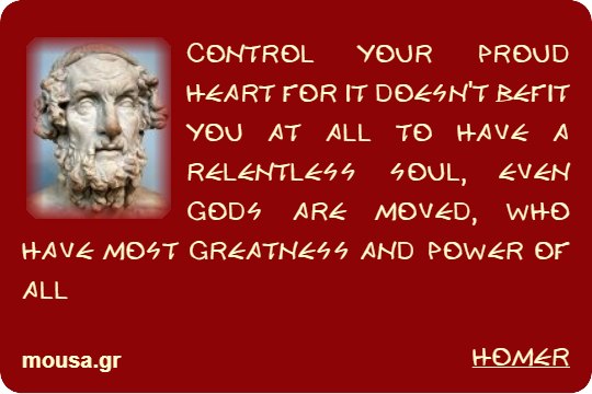 CONTROL YOUR PROUD HEART FOR IT DOESN'T BEFIT YOU AT ALL TO HAVE A RELENTLESS SOUL, EVEN GODS ARE MOVED, WHO HAVE MOST GREATNESS AND POWER OF ALL - HOMER