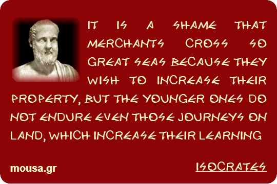 IT IS A SHAME THAT MERCHANTS CROSS SO GREAT SEAS BECAUSE THEY WISH TO INCREASE THEIR PROPERTY, BUT THE YOUNGER ONES DO NOT ENDURE EVEN THOSE JOURNEYS ON LAND, WHICH INCREASE THEIR LEARNING - ISOCRATES