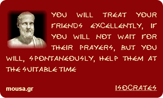YOU WILL TREAT YOUR FRIENDS EXCELLENTLY, IF YOU WILL NOT WAIT FOR THEIR PRAYERS, BUT YOU WILL, SPONTANEOUSLY, HELP THEM AT THE SUITABLE TIME - ISOCRATES