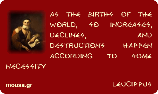 AS THE BIRTHS OF THE WORLD, SO INCREASES, DECLINES, AND DESTRUCTIONS HAPPEN ACCORDING TO SOME NECESSITY - LEUCIPPUS