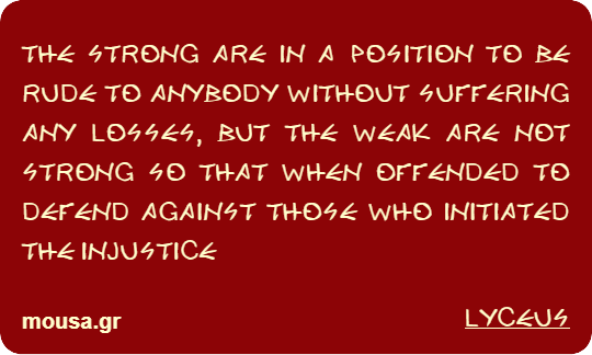 THE STRONG ARE IN A POSITION TO BE RUDE TO ANYBODY WITHOUT SUFFERING ANY LOSSES, BUT THE WEAK ARE NOT STRONG SO THAT WHEN OFFENDED TO DEFEND AGAINST THOSE WHO INITIATED THE INJUSTICE - LYCEUS
